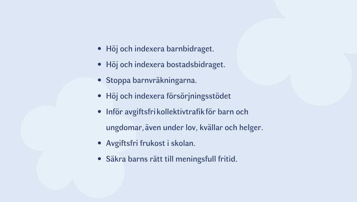 •	Höj och indexera barnbidraget 
•	Höj och indexera bostadsbidraget  
•	Stoppa barnvräkningarna  
•	Höj och indexera försörjningsstödet    
•	Inför avgiftsfri kollektivtrafik för barn och ungdomar, även under lov, kvällar och helger. 
•	Avgiftsfri frukost i skolan. 
•	Säkra barns rätt till meningsfull fritid. 